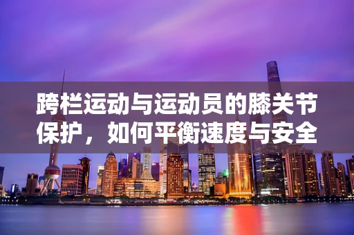 跨栏运动与运动员的膝关节保护，如何平衡速度与安全？