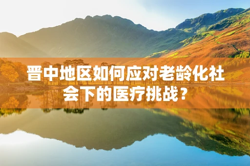 晋中地区如何应对老龄化社会下的医疗挑战？
