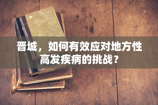 晋城，如何有效应对地方性高发疾病的挑战？
