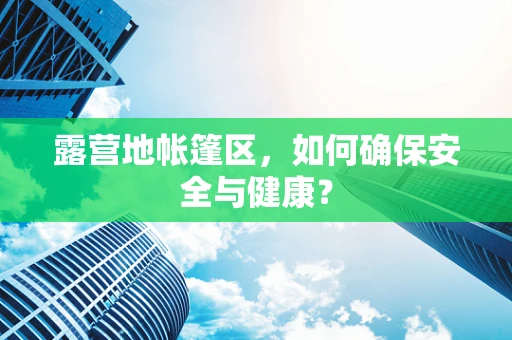露营地帐篷区，如何确保安全与健康？