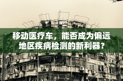 移动医疗车，能否成为偏远地区疾病检测的新利器？