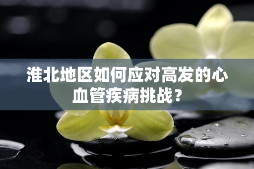 淮北地区如何应对高发的心血管疾病挑战？