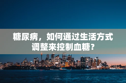 糖尿病，如何通过生活方式调整来控制血糖？