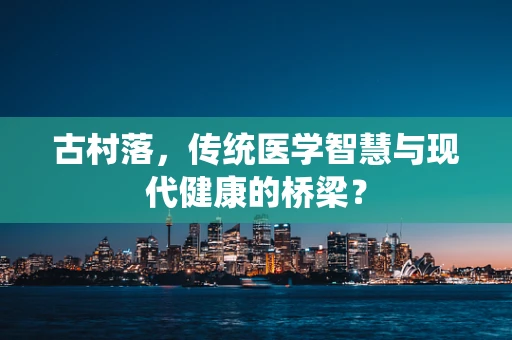 古村落，传统医学智慧与现代健康的桥梁？
