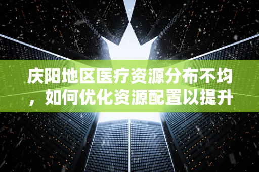 庆阳地区医疗资源分布不均，如何优化资源配置以提升医疗服务质量？