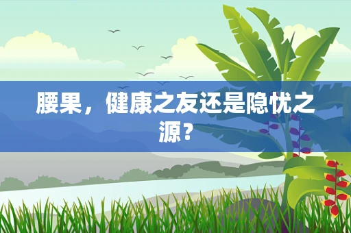 腰果，健康之友还是隐忧之源？