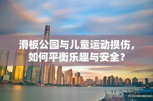 滑板公园与儿童运动损伤，如何平衡乐趣与安全？