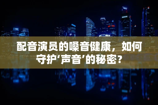 配音演员的嗓音健康，如何守护‘声音’的秘密？