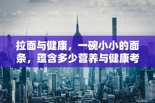 拉面与健康，一碗小小的面条，蕴含多少营养与健康考量？