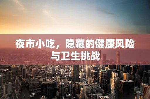 夜市小吃，隐藏的健康风险与卫生挑战