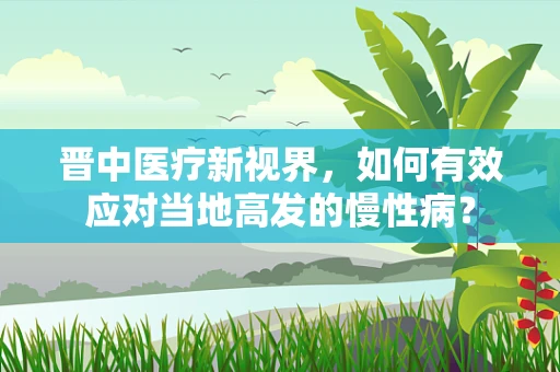 晋中医疗新视界，如何有效应对当地高发的慢性病？