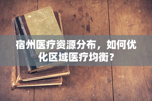 宿州医疗资源分布，如何优化区域医疗均衡？