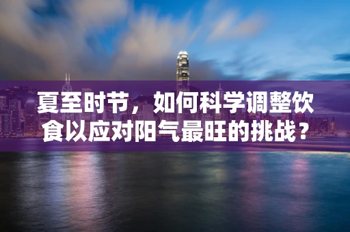 夏至时节，如何科学调整饮食以应对阳气最旺的挑战？