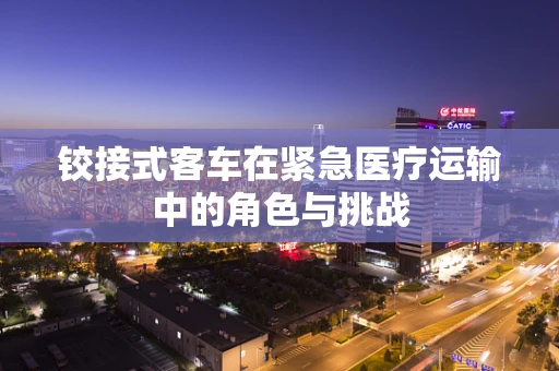 铰接式客车在紧急医疗运输中的角色与挑战