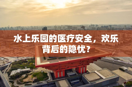 水上乐园的医疗安全，欢乐背后的隐忧？