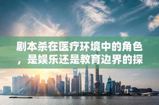 剧本杀在医疗环境中的角色，是娱乐还是教育边界的探索？