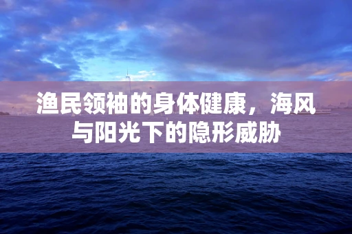 渔民领袖的身体健康，海风与阳光下的隐形威胁