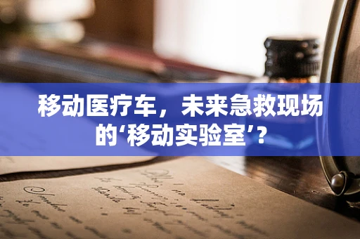 移动医疗车，未来急救现场的‘移动实验室’？