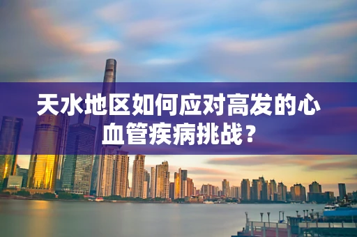 天水地区如何应对高发的心血管疾病挑战？