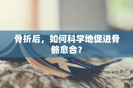 骨折后，如何科学地促进骨骼愈合？