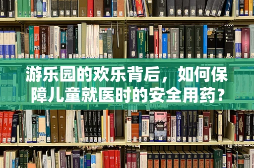 游乐园的欢乐背后，如何保障儿童就医时的安全用药？