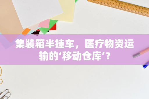 集装箱半挂车，医疗物资运输的‘移动仓库’？