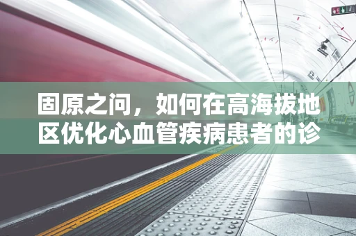 固原之问，如何在高海拔地区优化心血管疾病患者的诊疗策略？