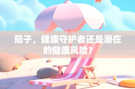 茄子，健康守护者还是潜在的健康风险？