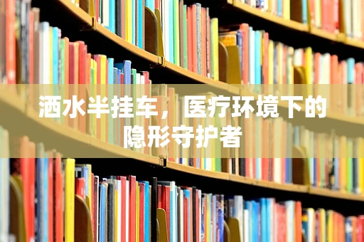 洒水半挂车，医疗环境下的隐形守护者
