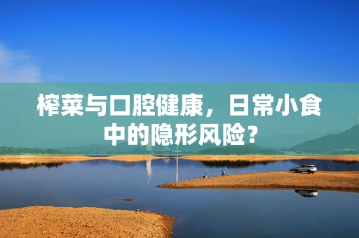 榨菜与口腔健康，日常小食中的隐形风险？