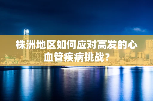 株洲地区如何应对高发的心血管疾病挑战？
