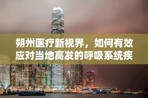 朔州医疗新视界，如何有效应对当地高发的呼吸系统疾病？