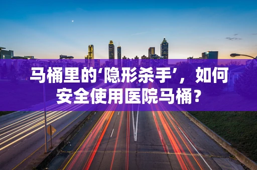 马桶里的‘隐形杀手’，如何安全使用医院马桶？