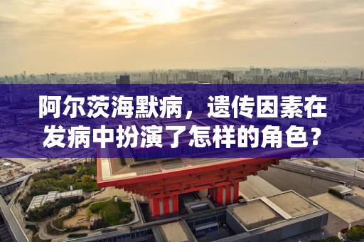 阿尔茨海默病，遗传因素在发病中扮演了怎样的角色？