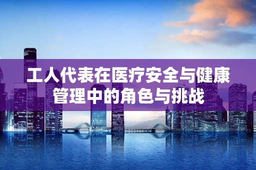 工人代表在医疗安全与健康管理中的角色与挑战