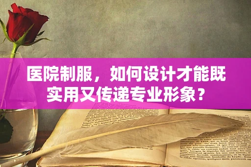 医院制服，如何设计才能既实用又传递专业形象？
