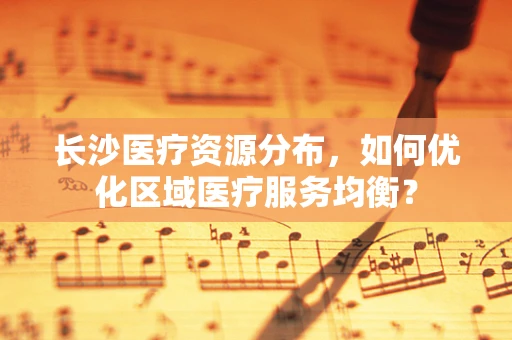 长沙医疗资源分布，如何优化区域医疗服务均衡？