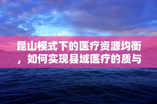 昆山模式下的医疗资源均衡，如何实现县域医疗的质与量双赢？