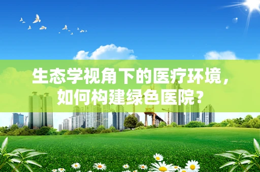 生态学视角下的医疗环境，如何构建绿色医院？