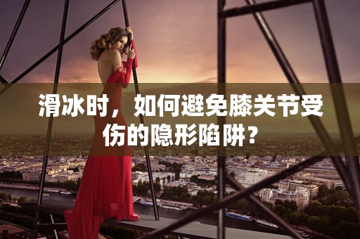滑冰时，如何避免膝关节受伤的隐形陷阱？