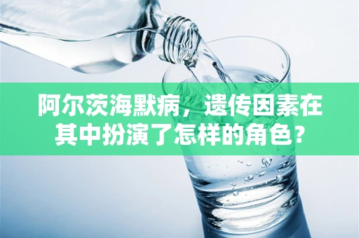阿尔茨海默病，遗传因素在其中扮演了怎样的角色？