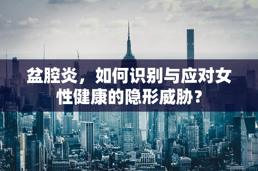 盆腔炎，如何识别与应对女性健康的隐形威胁？