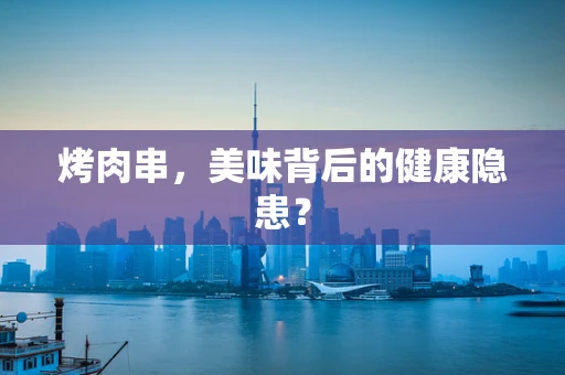 烤肉串，美味背后的健康隐患？
