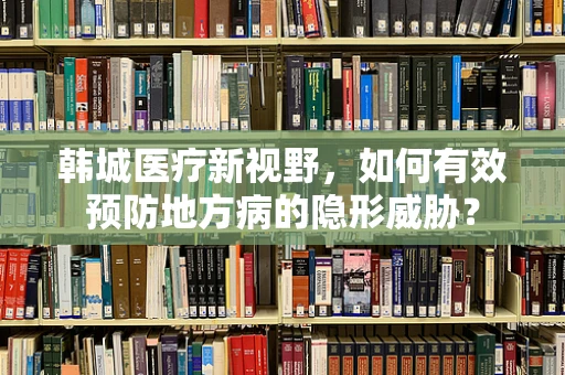 韩城医疗新视野，如何有效预防地方病的隐形威胁？