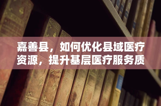 嘉善县，如何优化县域医疗资源，提升基层医疗服务质量？