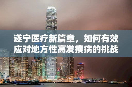 遂宁医疗新篇章，如何有效应对地方性高发疾病的挑战？