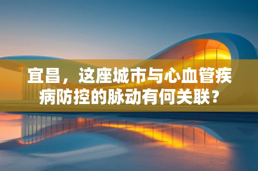 宜昌，这座城市与心血管疾病防控的脉动有何关联？