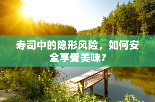 寿司中的隐形风险，如何安全享受美味？