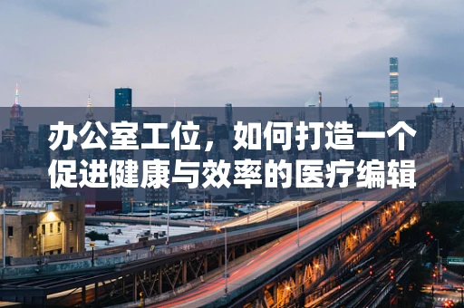 办公室工位，如何打造一个促进健康与效率的医疗编辑工作空间？