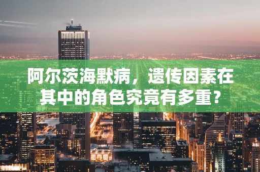 阿尔茨海默病，遗传因素在其中的角色究竟有多重？